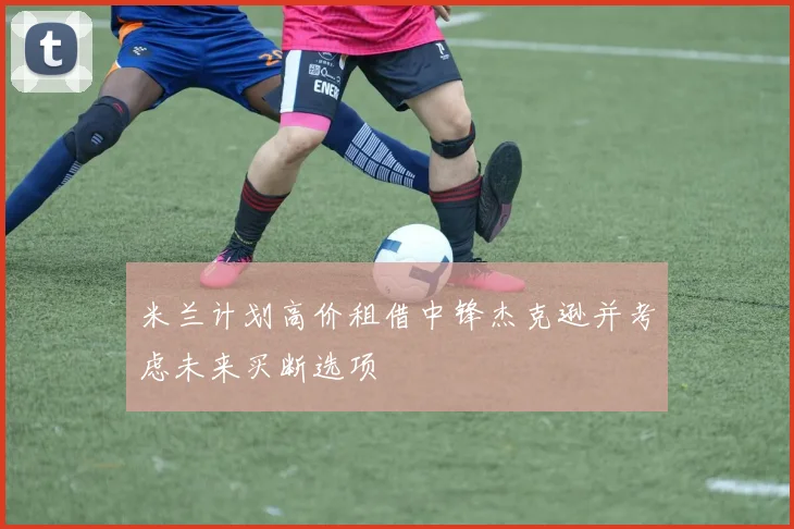 米兰计划高价租借中锋杰克逊并考虑未来买断选项