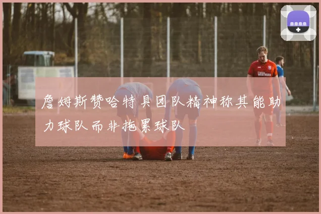詹姆斯赞哈特具团队精神称其能助力球队而非拖累球队