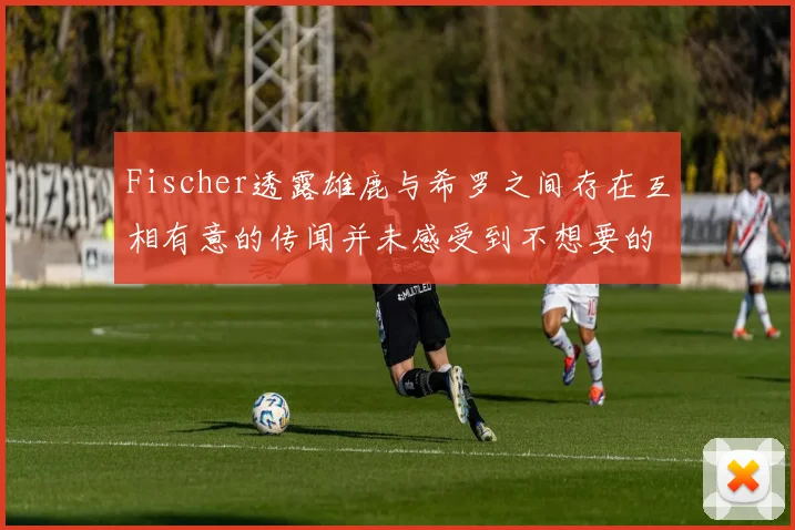 Fischer透露雄鹿与希罗之间存在互相有意的传闻并未感受到不想要的迹象