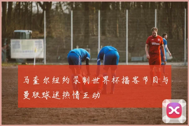 马奎尔纽约录制世界杯播客节目与曼联球迷热情互动