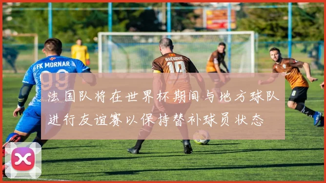法国队将在世界杯期间与地方球队进行友谊赛以保持替补球员状态
