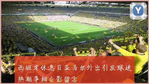 西班牙休息日亚马尔外出引发球迷热潮争相合影留念