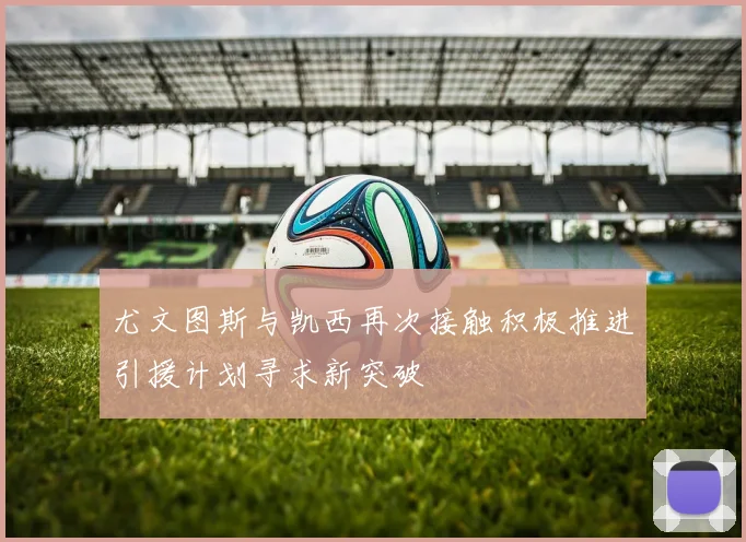 尤文图斯与凯西再次接触积极推进引援计划寻求新突破