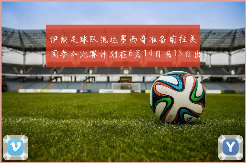 伊朗足球队抵达墨西哥准备前往美国参加比赛计划在6月14日或15日出发