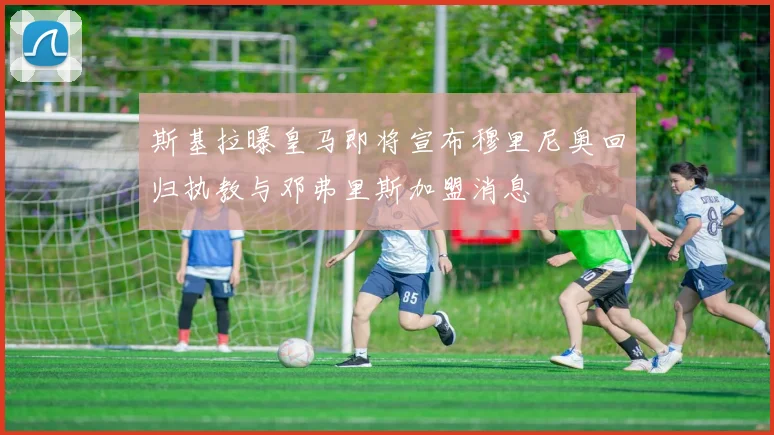 斯基拉曝皇马即将宣布穆里尼奥回归执教与邓弗里斯加盟消息