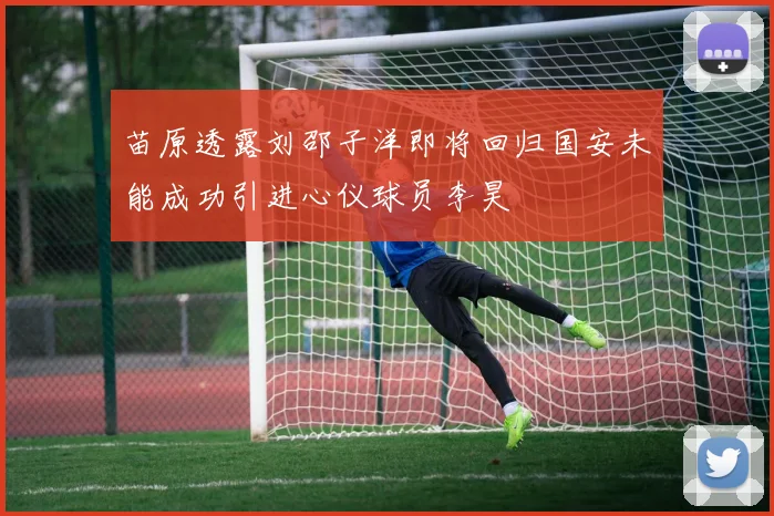 苗原透露刘邵子洋即将回归国安未能成功引进心仪球员李昊