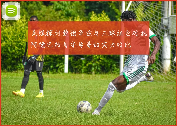 美媒探讨爱德华兹与三球组合对抗阿德巴约与字母哥的实力对比