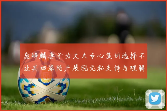 庞峥麟妻子为丈夫专心集训选择不让其回家陪产展现无私支持与理解