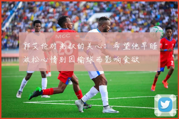 郭艾伦对老叔的关心：希望他早睡放松心情别因输球而影响食欲